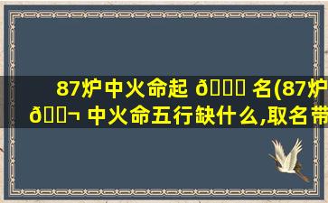87炉中火命起 🐋 名(87炉 🐬 中火命五行缺什么,取名带什么好)